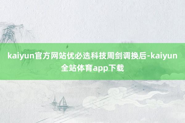 kaiyun官方网站优必选科技周剑调换后-kaiyun全站体育app下载