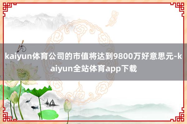 kaiyun体育公司的市值将达到9800万好意思元-kaiyun全站体育app下载