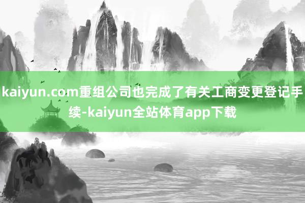 kaiyun.com重组公司也完成了有关工商变更登记手续-kaiyun全站体育app下载