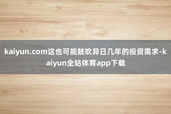 kaiyun.com这也可能鼓吹异日几年的投资需求-kaiyun全站体育app下载
