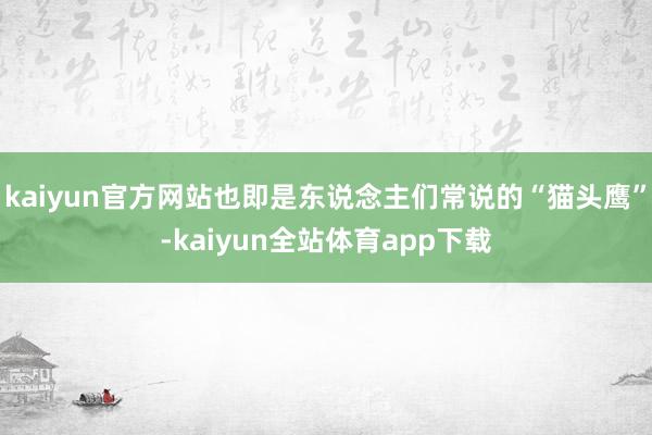 kaiyun官方网站也即是东说念主们常说的“猫头鹰”-kaiyun全站体育app下载