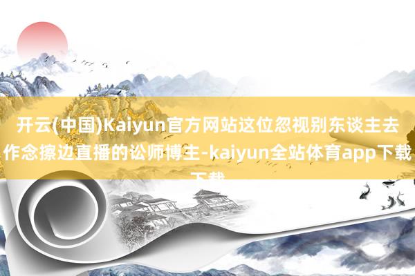 开云(中国)Kaiyun官方网站这位忽视别东谈主去作念擦边直播的讼师博主-kaiyun全站体育app下载