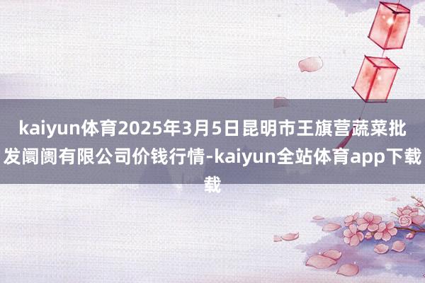kaiyun体育2025年3月5日昆明市王旗营蔬菜批发阛阓有限公司价钱行情-kaiyun全站体育app下载