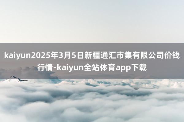 kaiyun2025年3月5日新疆通汇市集有限公司价钱行情-kaiyun全站体育app下载