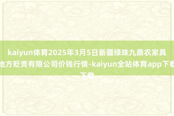 kaiyun体育2025年3月5日新疆绿珠九鼎农家具地方贬责有限公司价钱行情-kaiyun全站体育app下载