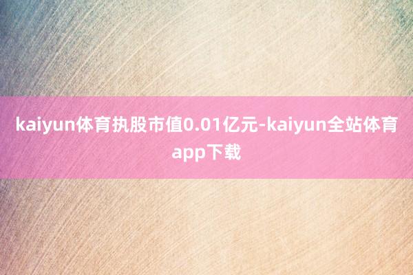 kaiyun体育执股市值0.01亿元-kaiyun全站体育app下载