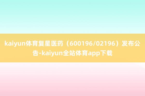 kaiyun体育复星医药（600196/02196）发布公告-kaiyun全站体育app下载