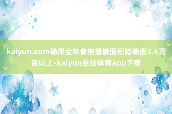 kaiyun.com确保全年食粮播撒面积踏确凿3.6万亩以上-kaiyun全站体育app下载