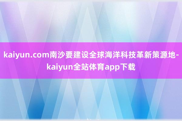 kaiyun.com南沙要建设全球海洋科技革新策源地-kaiyun全站体育app下载