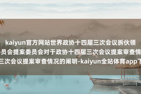 kaiyun官方网站世界政协十四届三次会议拆伙领略过政协第十四届世界委员会提案委员会对于政协十四届三次会议提案审查情况的阐明-kaiyun全站体育app下载