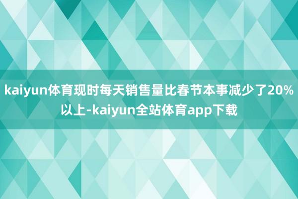 kaiyun体育现时每天销售量比春节本事减少了20%以上-kaiyun全站体育app下载