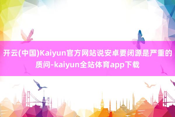 开云(中国)Kaiyun官方网站说安卓要闭源是严重的质问-kaiyun全站体育app下载