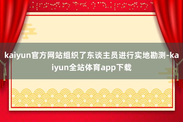 kaiyun官方网站组织了东谈主员进行实地勘测-kaiyun全站体育app下载