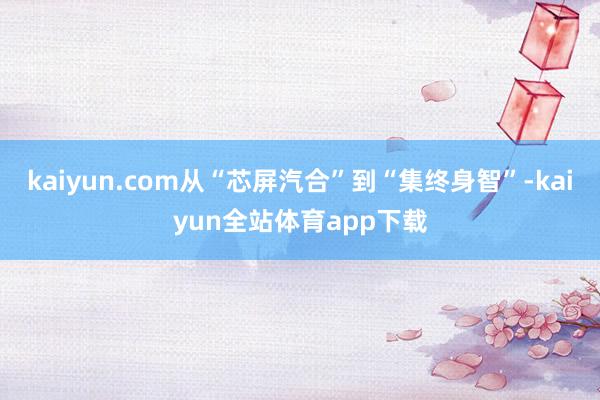kaiyun.com从“芯屏汽合”到“集终身智”-kaiyun全站体育app下载
