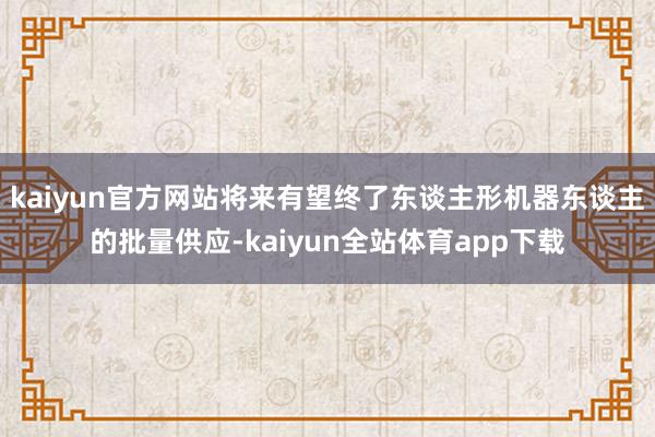 kaiyun官方网站将来有望终了东谈主形机器东谈主的批量供应-kaiyun全站体育app下载