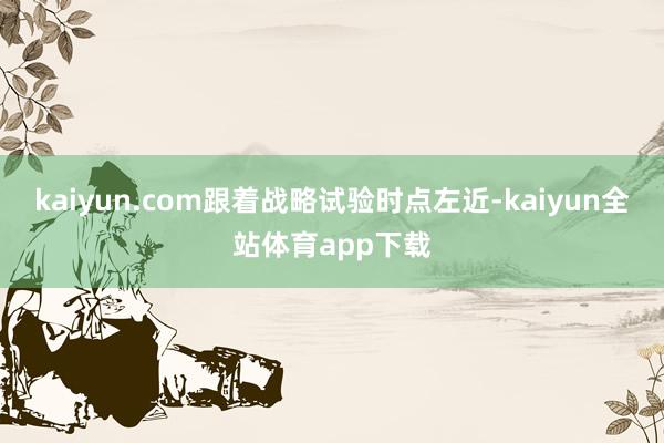 kaiyun.com跟着战略试验时点左近-kaiyun全站体育app下载
