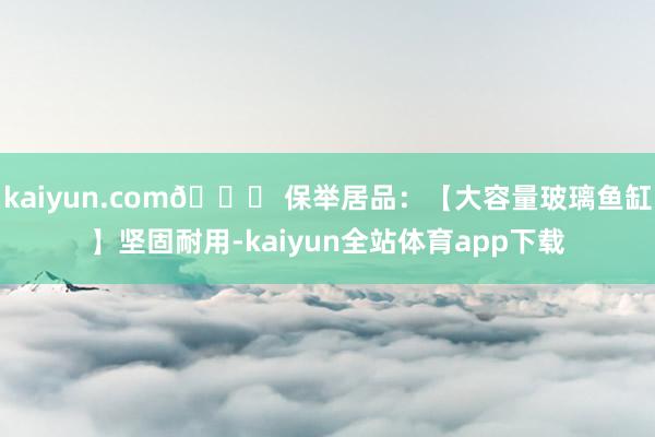 kaiyun.com👉 保举居品：【大容量玻璃鱼缸】坚固耐用-kaiyun全站体育app下载