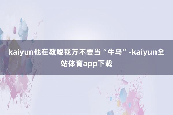 kaiyun他在教唆我方不要当“牛马”-kaiyun全站体育app下载