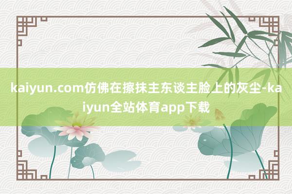 kaiyun.com仿佛在擦抹主东谈主脸上的灰尘-kaiyun全站体育app下载
