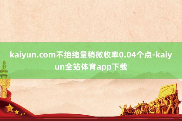 kaiyun.com不绝缩量稍微收率0.04个点-kaiyun全站体育app下载