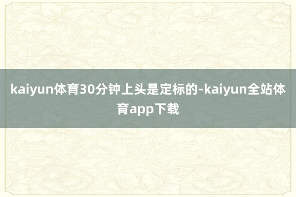 kaiyun体育30分钟上头是定标的-kaiyun全站体育app下载