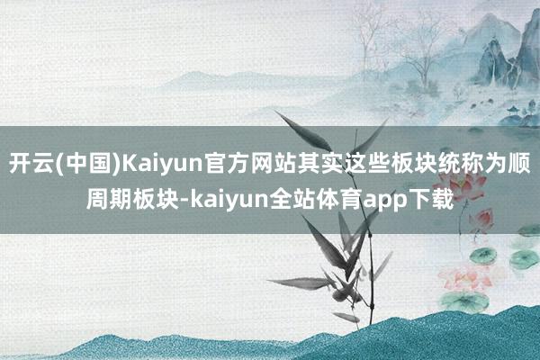 开云(中国)Kaiyun官方网站其实这些板块统称为顺周期板块-kaiyun全站体育app下载