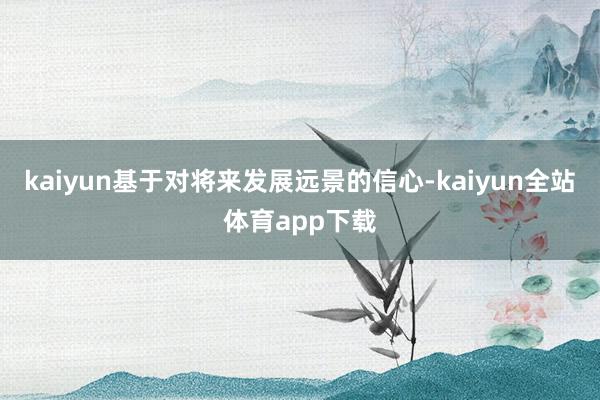 kaiyun基于对将来发展远景的信心-kaiyun全站体育app下载