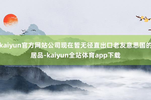 kaiyun官方网站公司现在暂无径直出口老友意思国的居品-kaiyun全站体育app下载