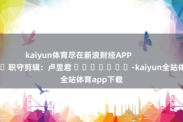kaiyun体育尽在新浪财经APP            						职守剪辑：卢昱君 							-kaiyun全站体育app下载