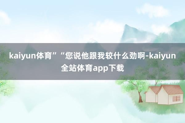 kaiyun体育”“您说他跟我较什么劲啊-kaiyun全站体育app下载