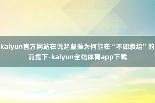 kaiyun官方网站在说起曹操为何能在“不如袁绍”的前提下-kaiyun全站体育app下载