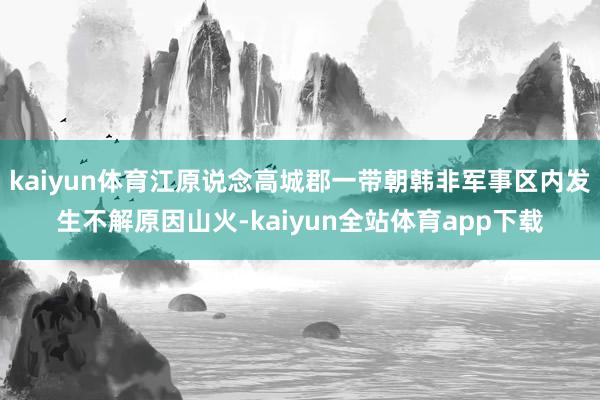 kaiyun体育江原说念高城郡一带朝韩非军事区内发生不解原因山火-kaiyun全站体育app下载