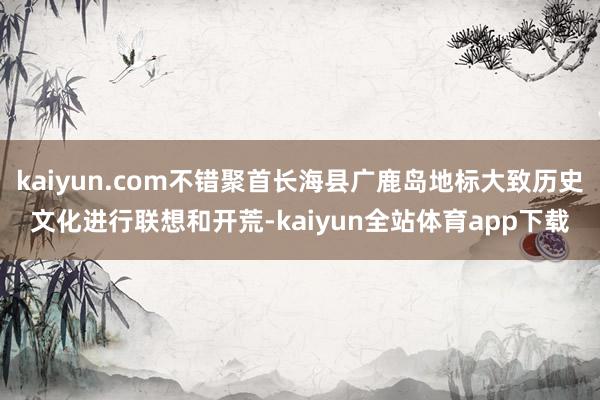kaiyun.com不错聚首长海县广鹿岛地标大致历史文化进行联想和开荒-kaiyun全站体育app下载