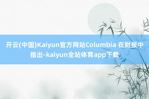 开云(中国)Kaiyun官方网站Columbia 在财报中指出-kaiyun全站体育app下载
