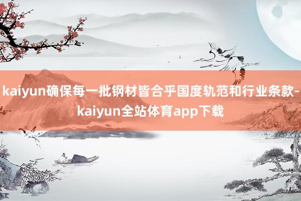 kaiyun确保每一批钢材皆合乎国度轨范和行业条款-kaiyun全站体育app下载