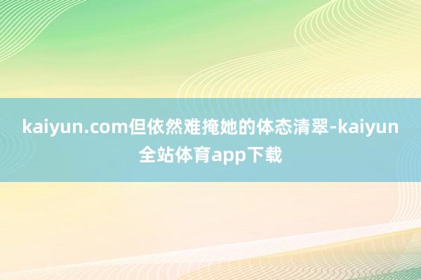 kaiyun.com但依然难掩她的体态清翠-kaiyun全站体育app下载