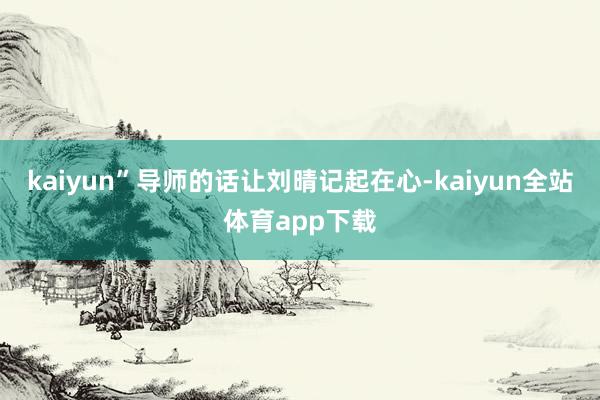 kaiyun”导师的话让刘晴记起在心-kaiyun全站体育app下载