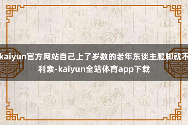 kaiyun官方网站自己上了岁数的老年东谈主腿脚就不利索-kaiyun全站体育app下载