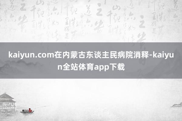 kaiyun.com在内蒙古东谈主民病院消释-kaiyun全站体育app下载