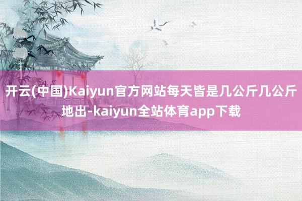 开云(中国)Kaiyun官方网站每天皆是几公斤几公斤地出-kaiyun全站体育app下载