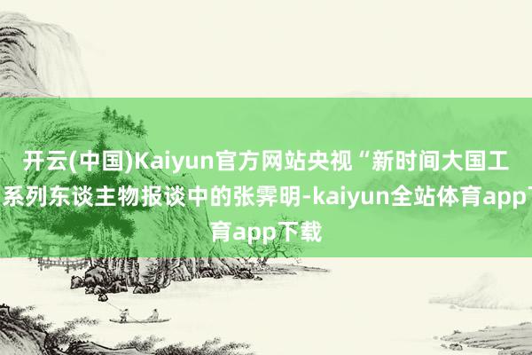 开云(中国)Kaiyun官方网站央视“新时间大国工匠”系列东谈主物报谈中的张霁明-kaiyun全站体育app下载