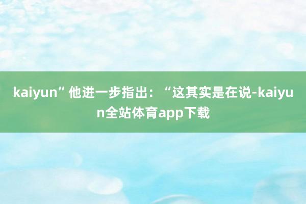 kaiyun”他进一步指出:“这其实是在说-kaiyun全站体育app下载