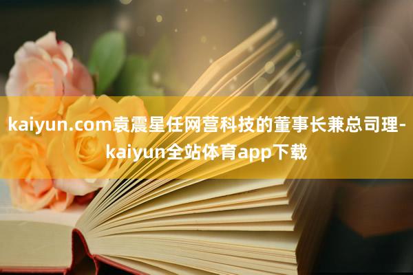 kaiyun.com袁震星任网营科技的董事长兼总司理-kaiyun全站体育app下载