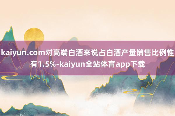kaiyun.com对高端白酒来说占白酒产量销售比例惟有1.5%-kaiyun全站体育app下载