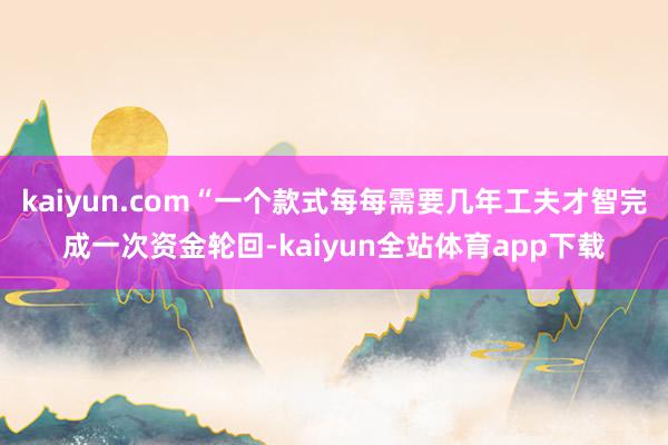kaiyun.com“一个款式每每需要几年工夫才智完成一次资金轮回-kaiyun全站体育app下载