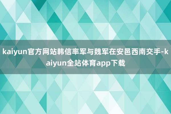 kaiyun官方网站韩信率军与魏军在安邑西南交手-kaiyun全站体育app下载