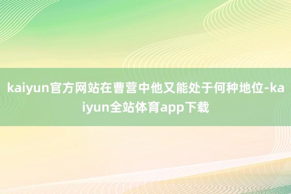 kaiyun官方网站在曹营中他又能处于何种地位-kaiyun全站体育app下载