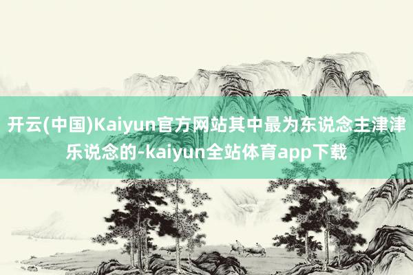 开云(中国)Kaiyun官方网站其中最为东说念主津津乐说念的-kaiyun全站体育app下载