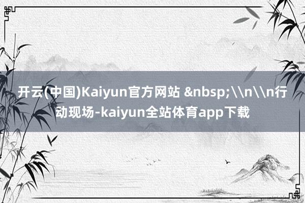 开云(中国)Kaiyun官方网站 &nbsp;\n\n行动现场-kaiyun全站体育app下载
