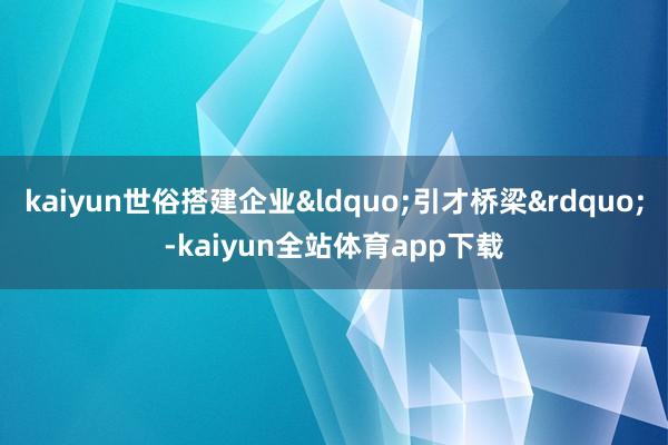 kaiyun世俗搭建企业&ldquo;引才桥梁&rdquo;-kaiyun全站体育app下载